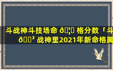 斗战神斗技场命 🦄 格分数「斗 🌳 战神里2021年新命格属性」